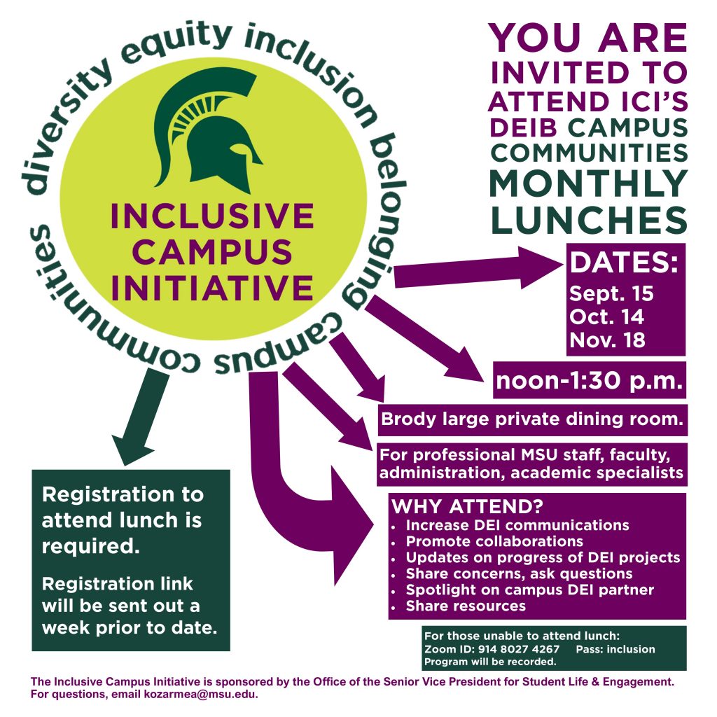 You are invited to attend ICI's DEIB Campus Communities Monthly Lunches. Dates: Sept. 15 Oct. 14 Nov. 18 noon-1:30 p.m. Brody large private dining room. For professional MSU staff, faculty, administration, academic specialists. Why attend? WHY ATTEND? Increase DEI communications Promote collaborations Updates on progress of DEI projects Share concerns, ask questions Spotlight on campus DEI partner Share resources. For those unable to attend lunch: Zoom ID: 914 8027 4267 Pass: inclusion Program will be recorded. Registration to attend lunch is required. Registration link will be sent out a week prior to date. The Inclusive Campus Initiative is sponsored by the Office of the Senior Vice President for Student Life & Engagement. For questions, email kozarmea@msu.edu.